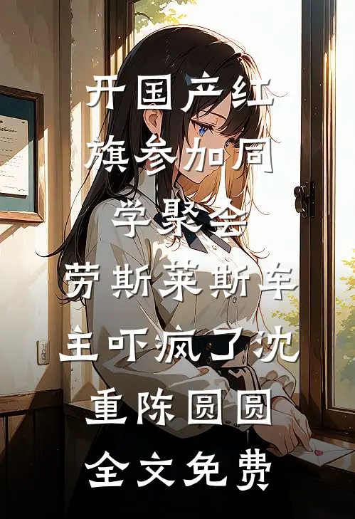 开国产红旗参加同学聚会，劳斯莱斯车主吓疯了沈重陈圆圆全文免费