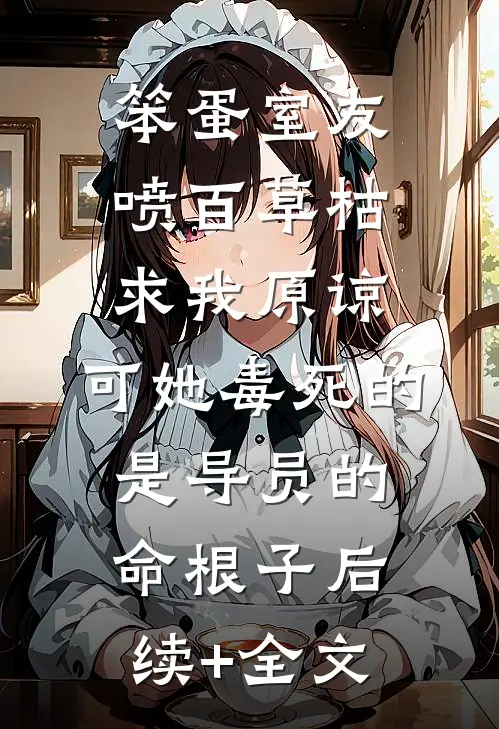 笨蛋室友喷百草枯求我原谅，可她毒死的是导员的命根子后续+全文