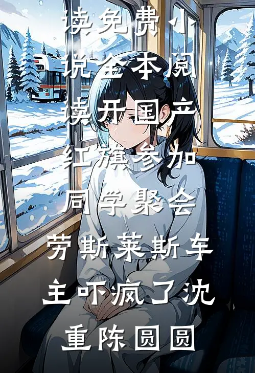 开国产红旗参加同学聚会，劳斯莱斯车主吓疯了(沈重陈圆圆)小说免费阅读_免费小说全本阅读开国产红旗参加同学聚会，劳斯莱斯车主吓疯了(沈重陈圆圆)