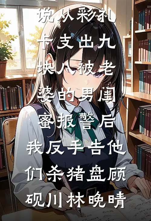 从彩礼卡支出九块八被老婆的男闺蜜报警后，我反手告他们杀猪盘(顾砚川林晚晴)完结版小说_完结的热门小说从彩礼卡支出九块八被老婆的男闺蜜报警后，我反手告他们杀猪盘顾砚川林晚晴