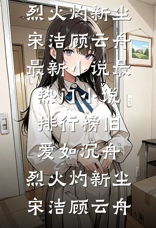 旧爱如沉舟，烈火灼新尘(宋洁顾云舟)最新小说_最热门小说排行榜旧爱如沉舟，烈火灼新尘宋洁顾云舟