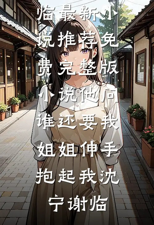他问谁还要我，姐姐伸手抱起我沈宁谢临最新小说推荐_免费完整版小说他问谁还要我，姐姐伸手抱起我(沈宁谢临)