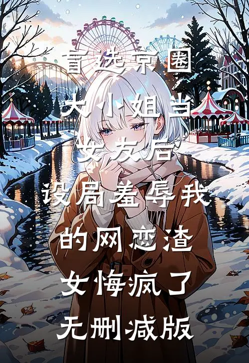 盲选京圈大小姐当女友后，设局羞辱我的网恋渣女悔疯了无删减版