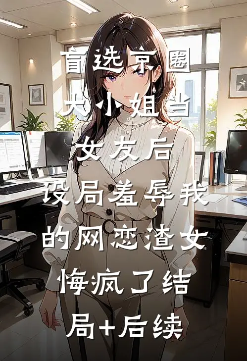 盲选京圈大小姐当女友后，设局羞辱我的网恋渣女悔疯了结局+后续