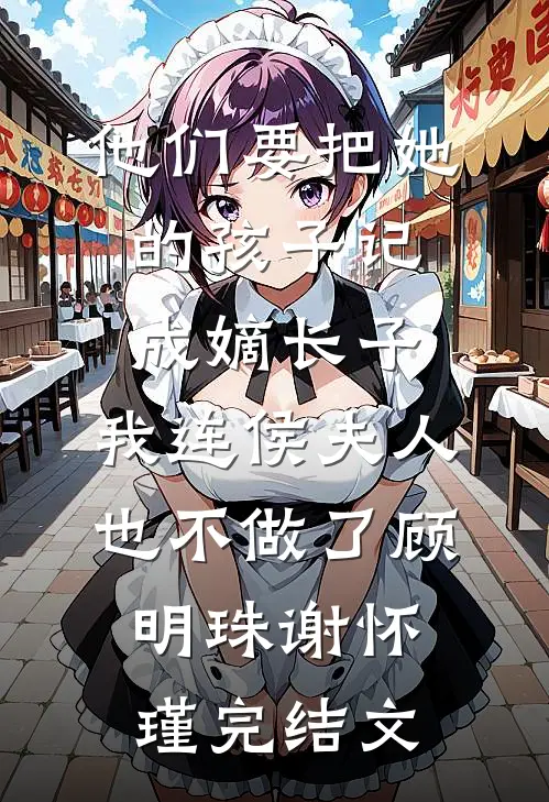 他们要把她的孩子记成嫡长子，我连侯夫人也不做了顾明珠谢怀瑾完结文