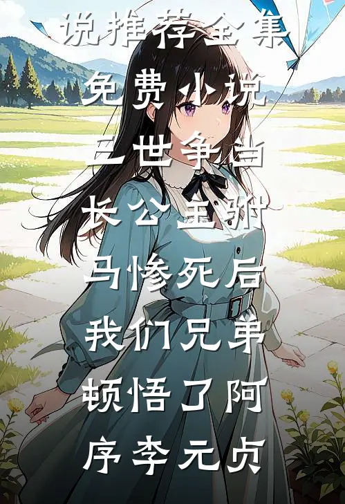 三世争当长公主驸马惨死后，我们兄弟顿悟了阿序李元贞完本小说推荐_全集免费小说三世争当长公主驸马惨死后，我们兄弟顿悟了阿序李元贞