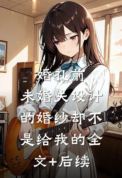 婚礼前，未婚夫设计的婚纱却不是给我的全文+后续