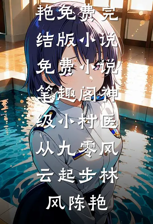 神级小村医：从九零风云起步(林风陈艳)免费完结版小说_免费小说笔趣阁神级小村医：从九零风云起步(林风陈艳)