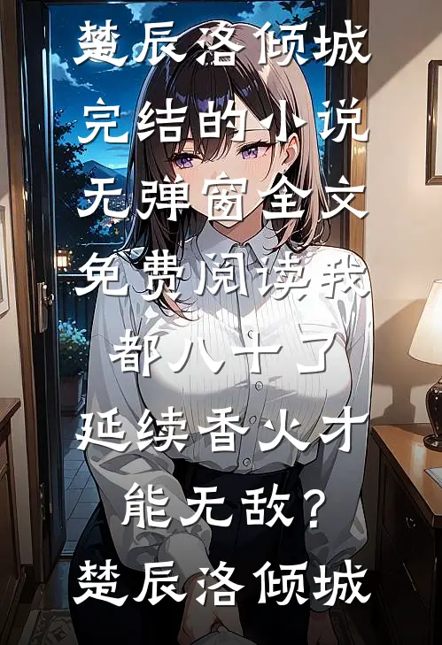 我都八十了，延续香火才能无敌？楚辰洛倾城完结的小说_无弹窗全文免费阅读我都八十了，延续香火才能无敌？楚辰洛倾城