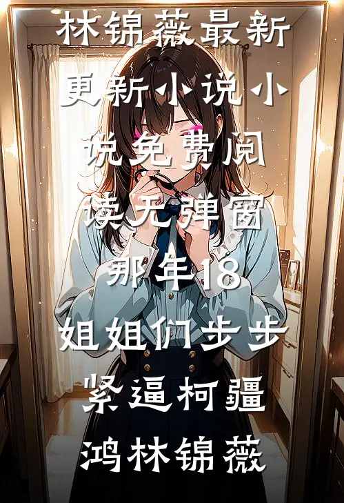 那年18，姐姐们步步紧逼柯疆鸿林锦薇最新更新小说_小说免费阅读无弹窗那年18，姐姐们步步紧逼柯疆鸿林锦薇