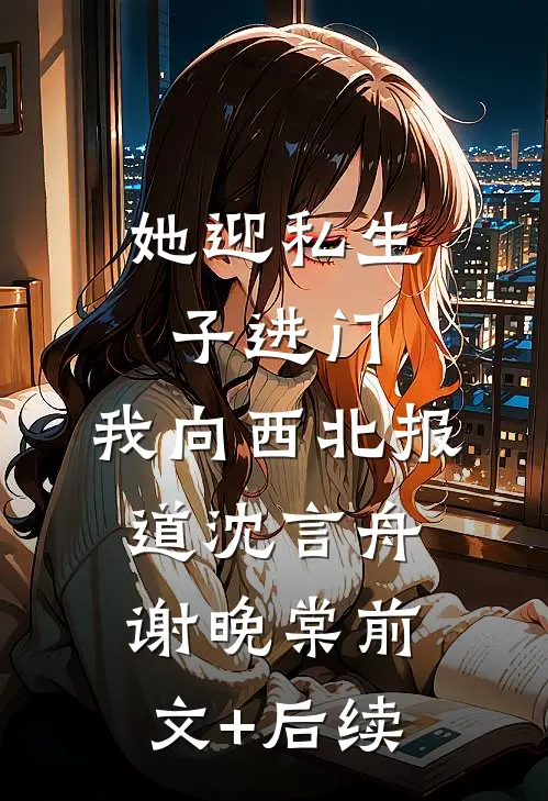 她迎私生子进门，我向西北报道沈言舟谢晚棠前文+后续