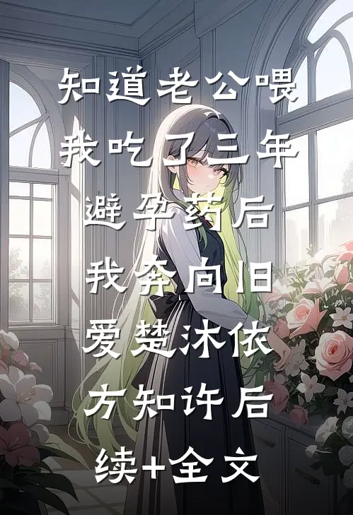 知道老公喂我吃了三年避孕药后，我奔向旧爱楚沐依方知许后续+全文