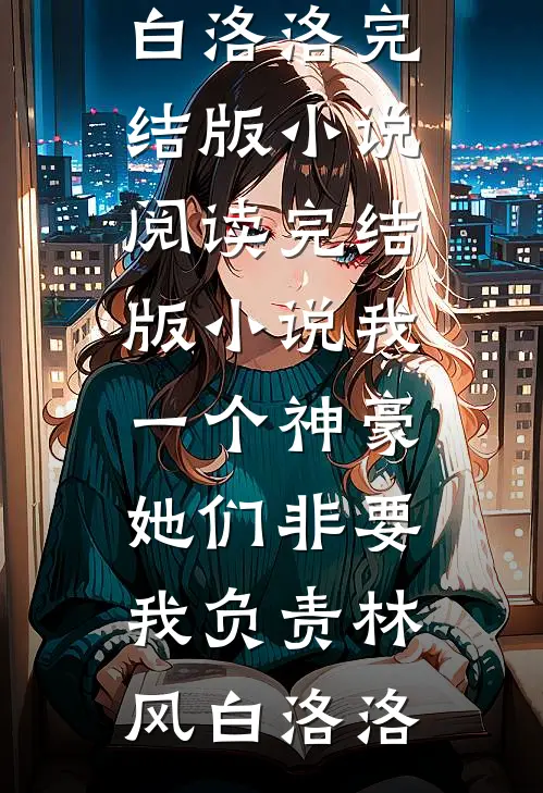 我一个神豪，她们非要我负责(林风白洛洛)完结版小说阅读_完结版小说我一个神豪，她们非要我负责(林风白洛洛)