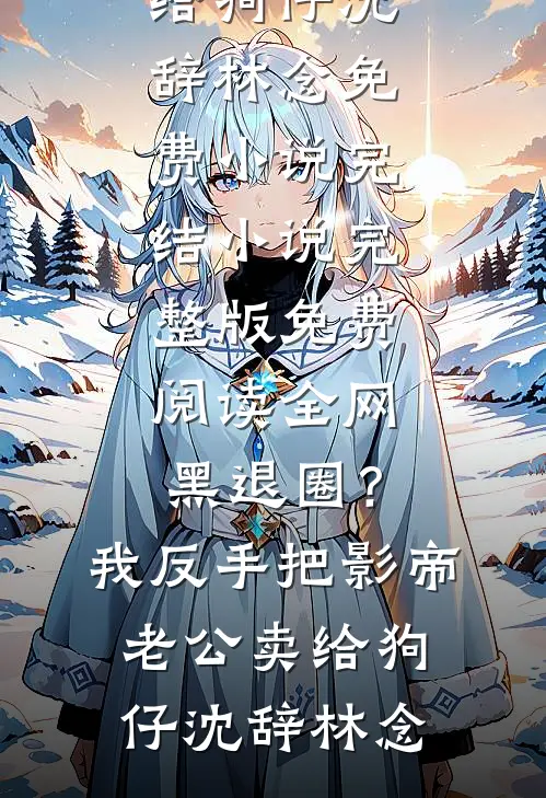 全网黑退圈？我反手把影帝老公卖给狗仔(沈辞林念)免费小说完结_小说完整版免费阅读全网黑退圈？我反手把影帝老公卖给狗仔(沈辞林念)
