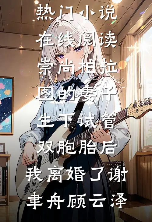崇尚柏拉图的妻子生下试管双胞胎后，我离婚了谢聿舟顾云泽热门小说排行榜_热门小说在线阅读崇尚柏拉图的妻子生下试管双胞胎后，我离婚了谢聿舟顾云泽