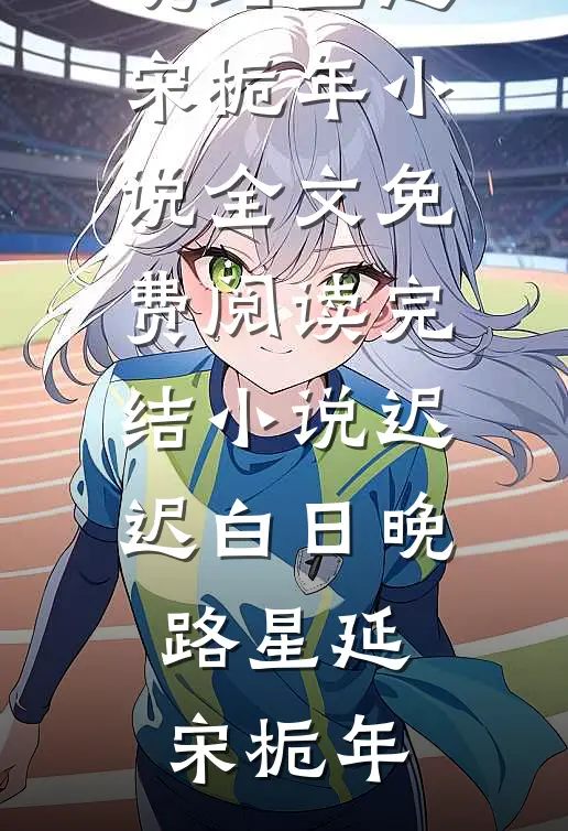 迟迟白日晚路星延宋栀年小说全文免费阅读_完结小说迟迟白日晚(路星延宋栀年)