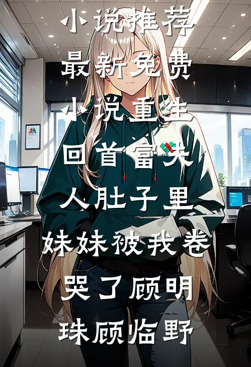 重生回首富夫人肚子里，妹妹被我卷哭了顾明珠顾临野最新完结小说推荐_最新免费小说重生回首富夫人肚子里，妹妹被我卷哭了顾明珠顾临野