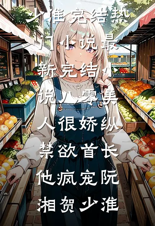 八零美人很娇纵，禁欲首长他疯宠(阮湘贺少淮)完结热门小说_最新完结小说八零美人很娇纵，禁欲首长他疯宠阮湘贺少淮