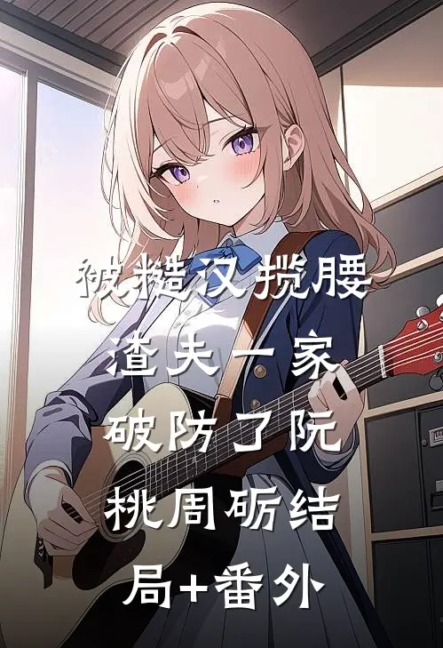 被糙汉揽腰，渣夫一家破防了阮桃周砺结局+番外