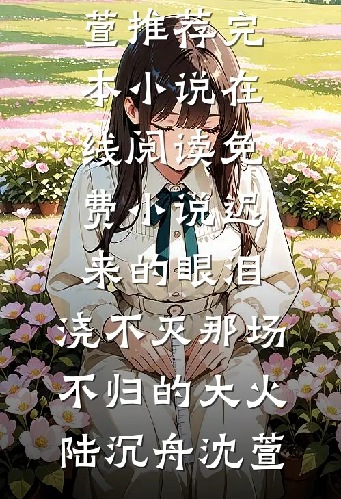 迟来的眼泪，浇不灭那场不归的大火陆沉舟沈萱推荐完本小说_在线阅读免费小说迟来的眼泪，浇不灭那场不归的大火陆沉舟沈萱