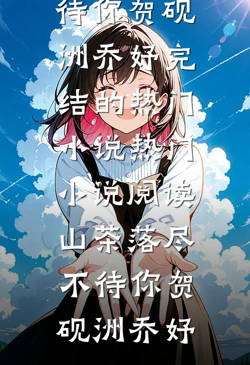 山茶落尽不待你(贺砚洲乔妤)完结的热门小说_热门小说阅读山茶落尽不待你(贺砚洲乔妤)