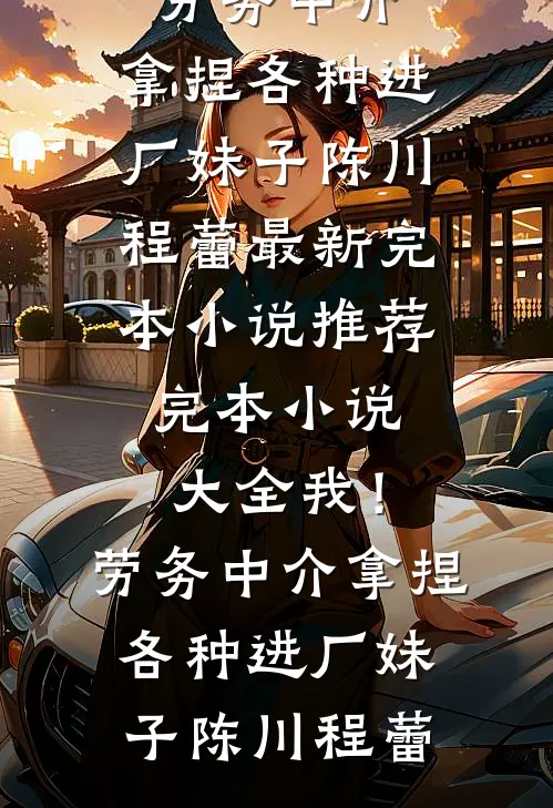 我！劳务中介，拿捏各种进厂妹子(陈川程蕾)最新完本小说推荐_完本小说大全我！劳务中介，拿捏各种进厂妹子陈川程蕾