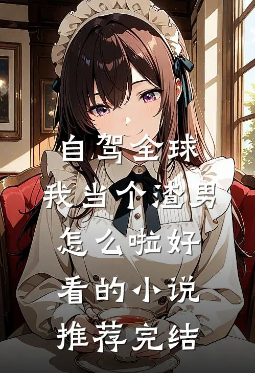 自驾全球，我当个渣男怎么啦好看的小说推荐完结