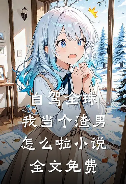 自驾全球，我当个渣男怎么啦小说全文免费