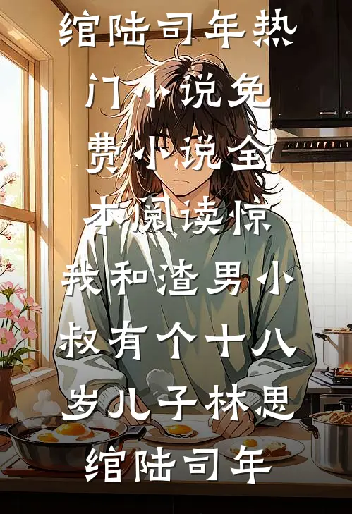 惊，我和渣男小叔有个十八岁儿子(林思绾陆司年)热门小说_免费小说全本阅读惊，我和渣男小叔有个十八岁儿子林思绾陆司年