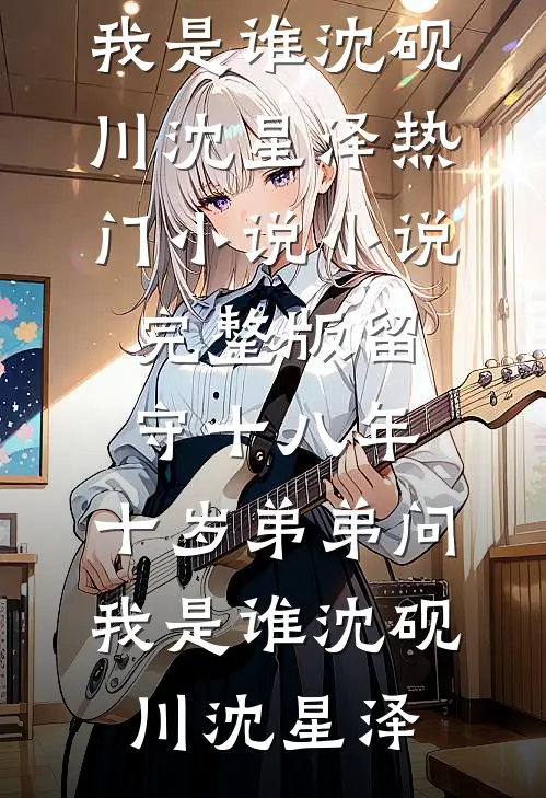 留守十八年，十岁弟弟问我是谁(沈砚川沈星泽)热门小说_小说完整版留守十八年，十岁弟弟问我是谁沈砚川沈星泽