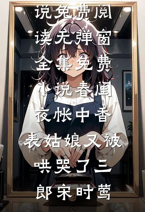 春闺夜帐中香，表姑娘又被哄哭了三郎宋时莺小说免费阅读无弹窗_全集免费小说春闺夜帐中香，表姑娘又被哄哭了(三郎宋时莺)